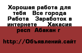 Хорошая работа для тебя - Все города Работа » Заработок в интернете   . Хакасия респ.,Абакан г.